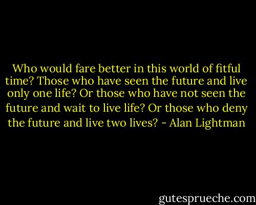 Who would fare better in this world of fitful time? Those who have seen the future and live only one life? Or those who have not seen the future and wait to live life? Or those who deny the future and live two lives? - Alan Lightman