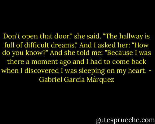 Don't open that door," she said. "The hallway is full of difficult dreams." And I asked her: "How do you know?" And she told me: "Because I was there a moment ago and I had to come back when I discovered I was sleeping on my heart. - Gabriel García Márquez