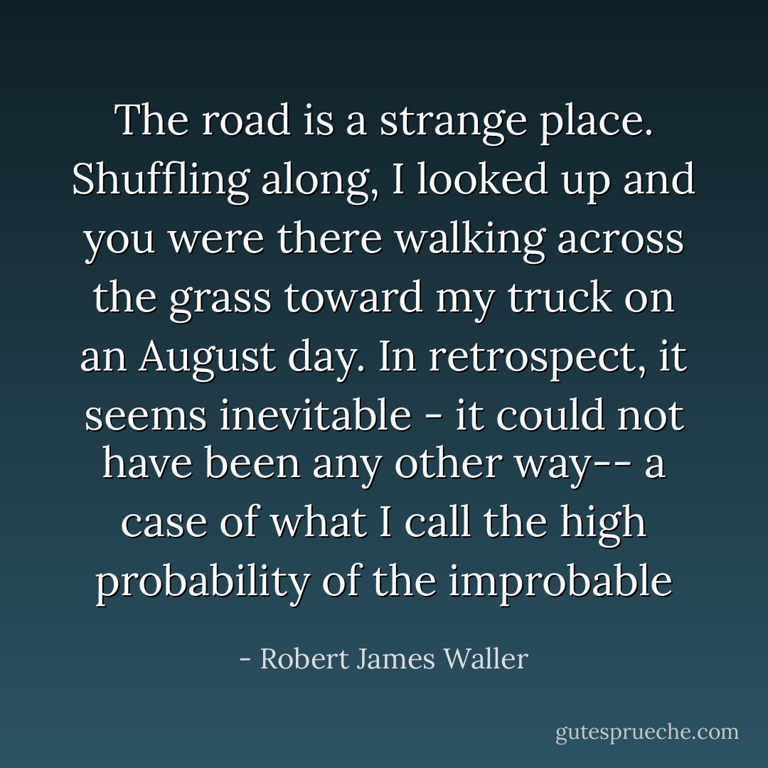 The road is a strange place. Shuffling along, I looked up and you were there walking across the grass toward my truck on an August day. In retrospect, it seems inevitable - it could not have been any other way-- a case of what I call the high probability of the improbable - Robert James Waller