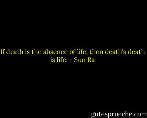 If death is the absence of life, then death's death is life. - Sun Ra