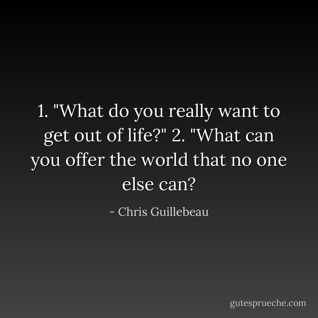 1. "What do you really want to get out of life?"<br />2. "What can you offer the world that no one else can? - Chris Guillebeau