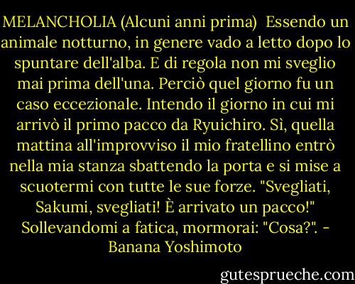 MELANCHOLIA<br />(Alcuni anni prima)<br /><br />Essendo un animale notturno, in genere vado a letto dopo lo spuntare dell'alba. E di regola non mi sveglio mai prima dell'una.<br />Perciò quel giorno fu un caso eccezionale. Intendo il giorno in cui mi arrivò il primo pacco da Ryuichiro.<br />Sì, quella mattina all'improvviso il mio fratellino entrò nella mia stanza sbattendo la porta e si mise a scuotermi con tutte le sue forze.<br />"Svegliati, Sakumi, svegliati! È arrivato un pacco!"<br />Sollevandomi a fatica, mormorai:<br />"Cosa?". - Banana Yoshimoto