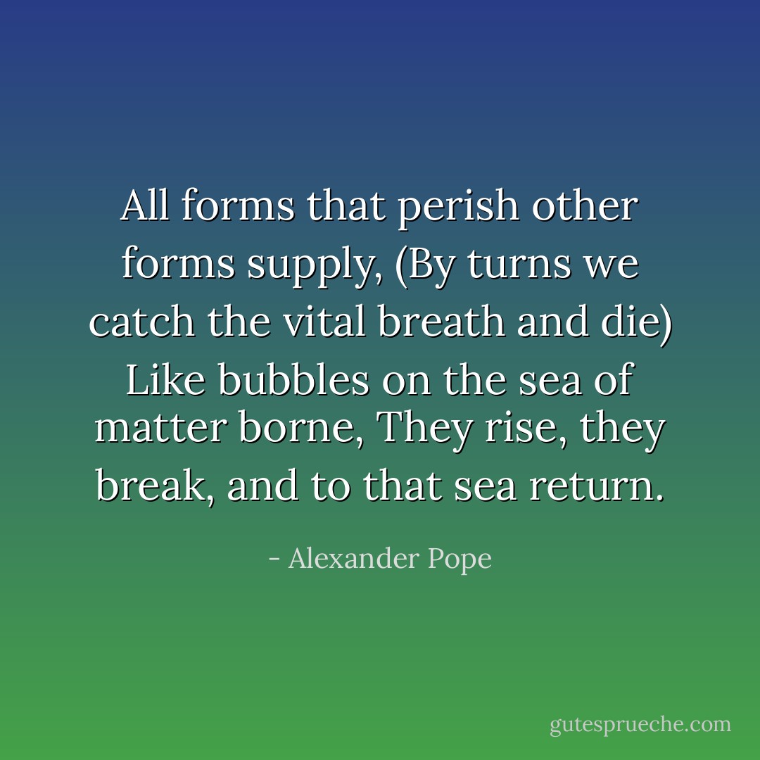 All forms that perish other forms supply,<br />(By turns we catch the vital breath and die)<br />Like bubbles on the sea of matter borne,<br />They rise, they break, and to that sea return. - Alexander Pope