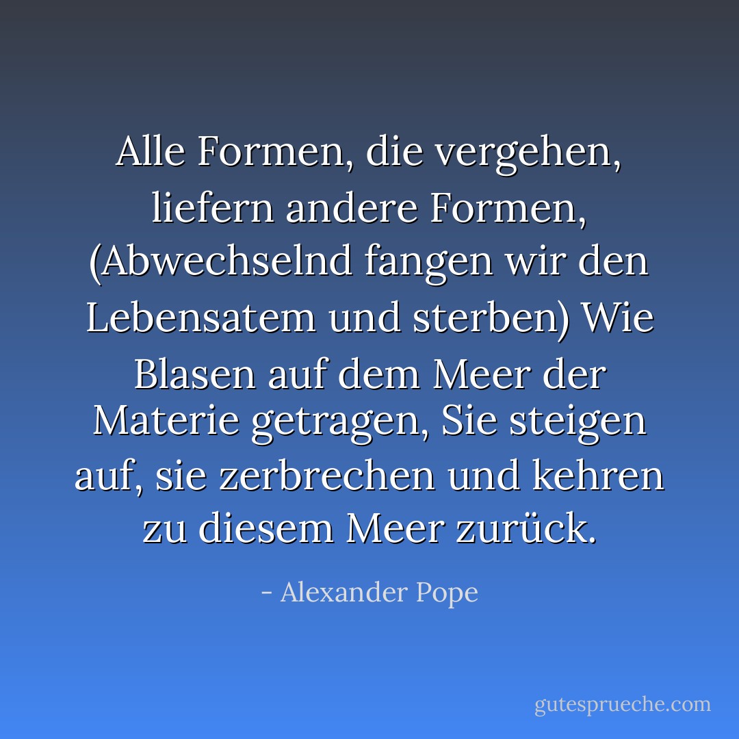 Alle Formen, die vergehen, liefern andere Formen,<br />(Abwechselnd fangen wir den Lebensatem und sterben)<br />Wie Blasen auf dem Meer der Materie getragen,<br />Sie steigen auf, sie zerbrechen und kehren zu diesem Meer zurück. - Alexander Pope<