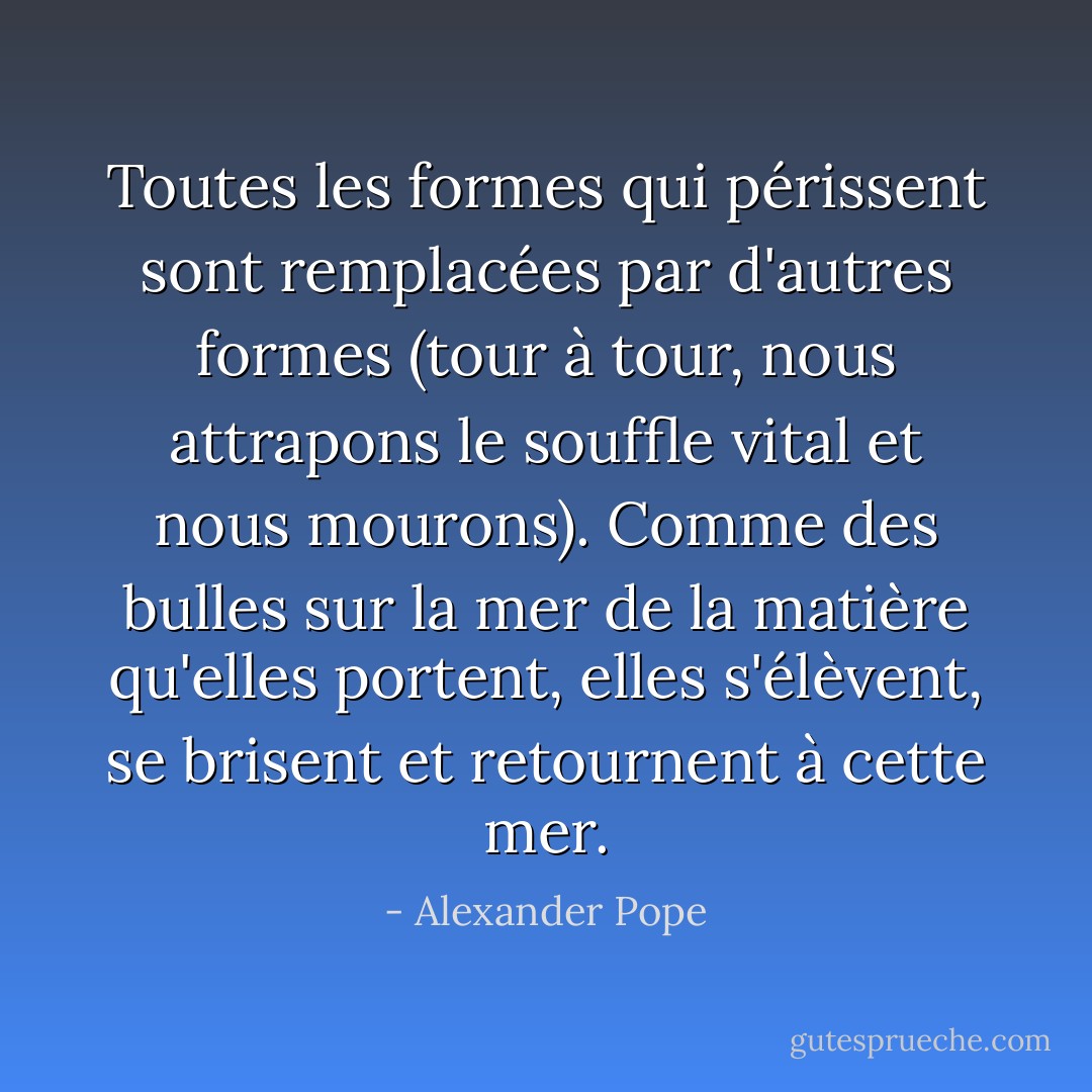 Toutes les formes qui périssent sont remplacées par d'autres formes (tour à tour, nous attrapons le souffle vital et nous mourons). Comme des bulles sur la mer de la matière qu'elles portent, elles s'élèvent, se brisent et retournent à cette mer. - Alexander Pope