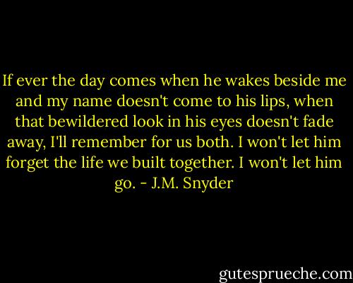 If ever the day comes when he wakes beside me and my name doesn't come to his lips, when that bewildered look in his eyes doesn't fade away, I'll remember for us both. I won't let him forget the life we built together. I won't let him go. - J.M. Snyder