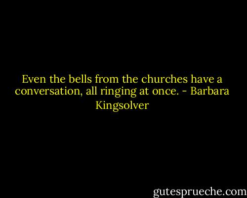 Even the bells from the churches have a conversation, all ringing at once. - Barbara Kingsolver