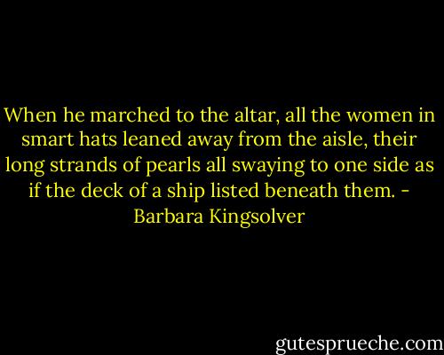 When he marched to the altar, all the women in smart hats leaned away from the aisle, their long strands of pearls all swaying to one side as if the deck of a ship listed beneath them. - Barbara Kingsolver