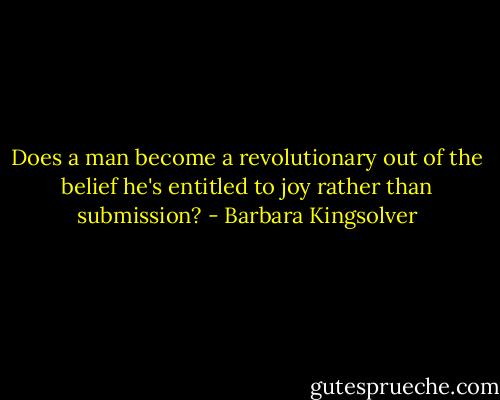 Does a man become a revolutionary out of the belief he's entitled to joy rather than submission? - Barbara Kingsolver