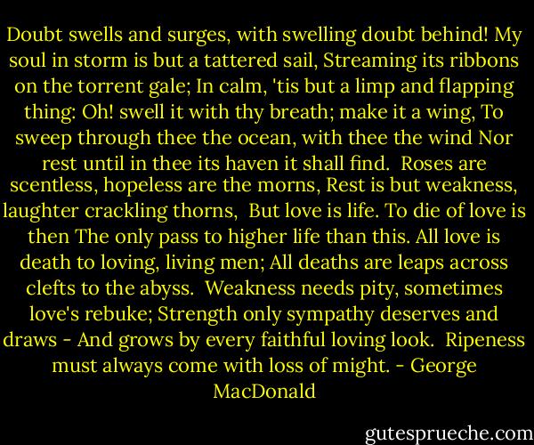 Doubt swells and surges, with swelling doubt behind!<br />My soul in storm is but a tattered sail,<br />Streaming its ribbons on the torrent gale;<br />In calm, 'tis but a limp and flapping thing:<br />Oh! swell it with thy breath; make it a wing,<br />To sweep through thee the ocean, with thee the wind<br />Nor rest until in thee its haven it shall find.<br /><br />Roses are scentless, hopeless are the morns,<br />Rest is but weakness, laughter crackling thorns,<br /><br />But love is life. To die of love is then<br />The only pass to higher life than this.<br />All love is death to loving, living men;<br />All deaths are leaps across clefts to the abyss.<br /><br />Weakness needs pity, sometimes love's rebuke;<br />Strength only sympathy deserves and draws -<br />And grows by every faithful loving look.<br /><br />Ripeness must always come with loss of might. - George MacDonald