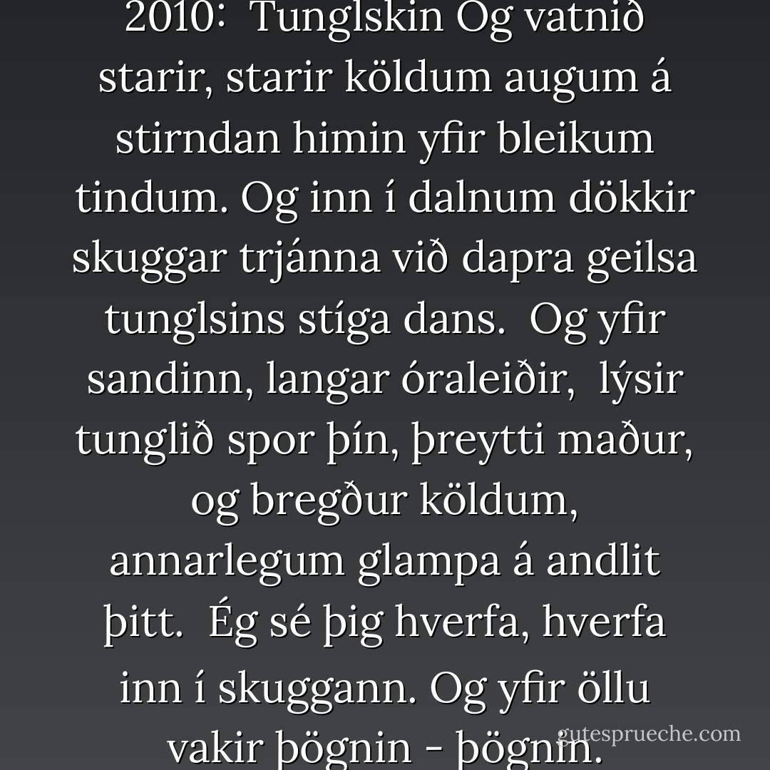 Poem of the day 1. nóvember 2010:<br /><br />Tunglskin<br />Og vatnið starir, starir köldum augum<br />á stirndan himin yfir bleikum tindum.<br />Og inn í dalnum dökkir skuggar trjánna við dapra geilsa tunglsins stíga dans.<br /><br />Og yfir sandinn, langar óraleiðir, <br />lýsir tunglið spor þín, þreytti maður,<br />og bregður köldum, annarlegum glampa<br />á andlit þitt.<br /><br />Ég sé þig hverfa, hverfa inn í skuggann.<br />Og yfir öllu vakir þögnin - þögnin. - Steinn Steinarr