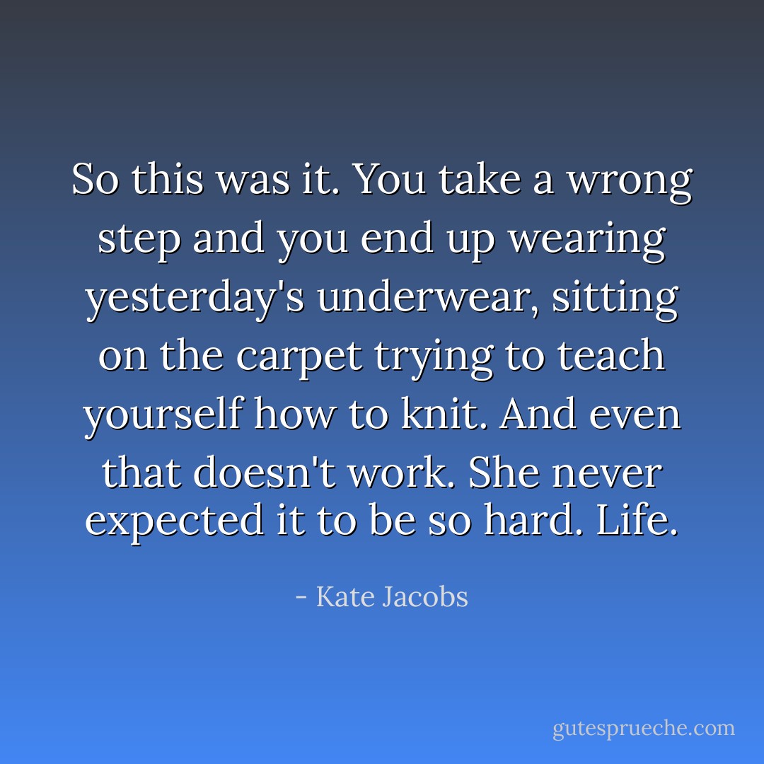 So this was it. You take a wrong step and you end up wearing yesterday's underwear, sitting on the carpet trying to teach yourself how to knit. And even that doesn't work. She never expected it to be so hard. Life. - Kate Jacobs