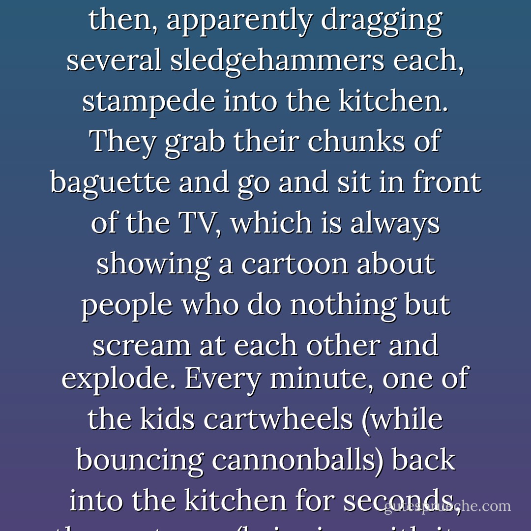 I was also sick of my neighbors, as most Parisians are. I now knew every second of the morning routine of the family upstairs. At 7:00 am alarm goes off, boom, Madame gets out of bed, puts on her deep-sea divers’ boots, and stomps across my ceiling to megaphone the kids awake. The kids drop bags of cannonballs onto the floor, then, apparently dragging several sledgehammers each, stampede into the kitchen. They grab their chunks of baguette and go and sit in front of the TV, which is always showing a cartoon about people who do nothing but scream at each other and explode. Every minute, one of the kids cartwheels (while bouncing cannonballs) back into the kitchen for seconds, then returns (bringing with it a family of excitable kangaroos) to the TV. Meanwhile the toilet is flushed, on average, fifty times per drop of urine expelled. Finally, there is a ten-minute period of intensive yelling, and at 8:15 on the dot they all howl and crash their way out of the apartment to school.” (p.137) - Stephen  Clarke