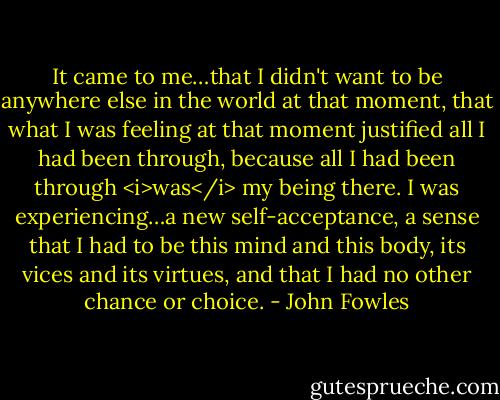 It came to me…that I didn't want to be anywhere else in the world at that moment, that what I was feeling at that moment justified all I had been through, because all I had been through <i>was</i> my being there. I was experiencing…a new self-acceptance, a sense that I had to be this mind and this body, its vices and its virtues, and that I had no other chance or choice. - John Fowles