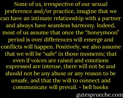 None of us, irrespective of our sexual preference and/or practice, imagine that we can have an intimate relationship with a partner and always have seamless harmony. Indeed, most of us assume that once the “honeymoon” period is over differences will emerge and conflicts will happen. Positively, we also assume that we will be “safe“ in those moments; that even if voices are raised and emotions expressed are intense, there will not be and should not be any abuse or any reason to be unsafe, and that the will to connect and communicate will prevail. - bell hooks