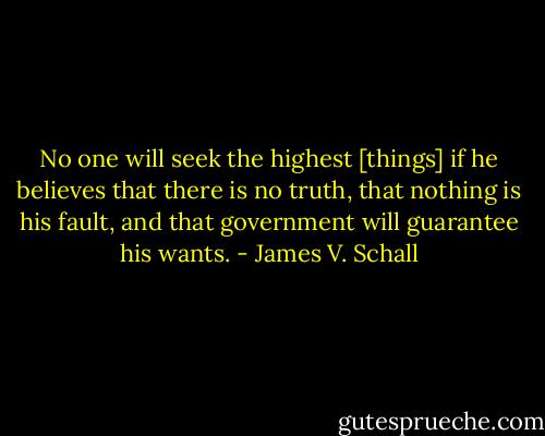 No one will seek the highest [things] if he believes that there is no truth, that nothing is his fault, and that government will guarantee his wants. - James V. Schall