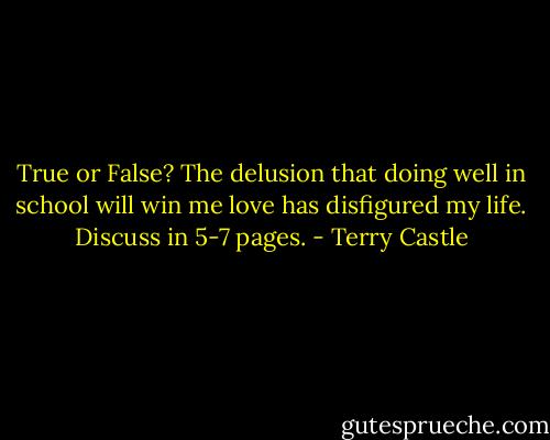 True or False? The delusion that doing well in school will win me love has disfigured my life. Discuss in 5-7 pages. - Terry Castle