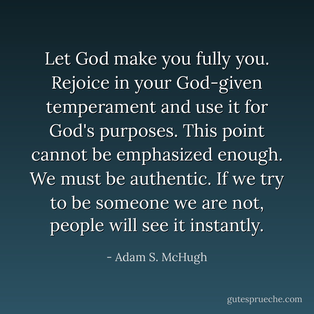 Let God make you fully you. Rejoice in your God-given temperament and use it for God's purposes. This point cannot be emphasized enough. We must be authentic. If we try to be someone we are not, people will see it instantly. - Adam S. McHugh