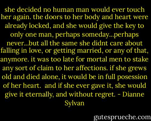 she decided no human man would ever touch her again. the doors to her body and heart were already locked, and she would give the key to only one man, perhaps someday...perhaps never...but all the same she didnt care about falling in love, or getting married, or any of that, anymore. it was too late for mortal men to stake any sort of claim to her affections. if she grews old and died alone, it would be in full posession of her heart.<br /><br />and if she ever gave it, she would give it eternally, and without regret. - Dianne Sylvan