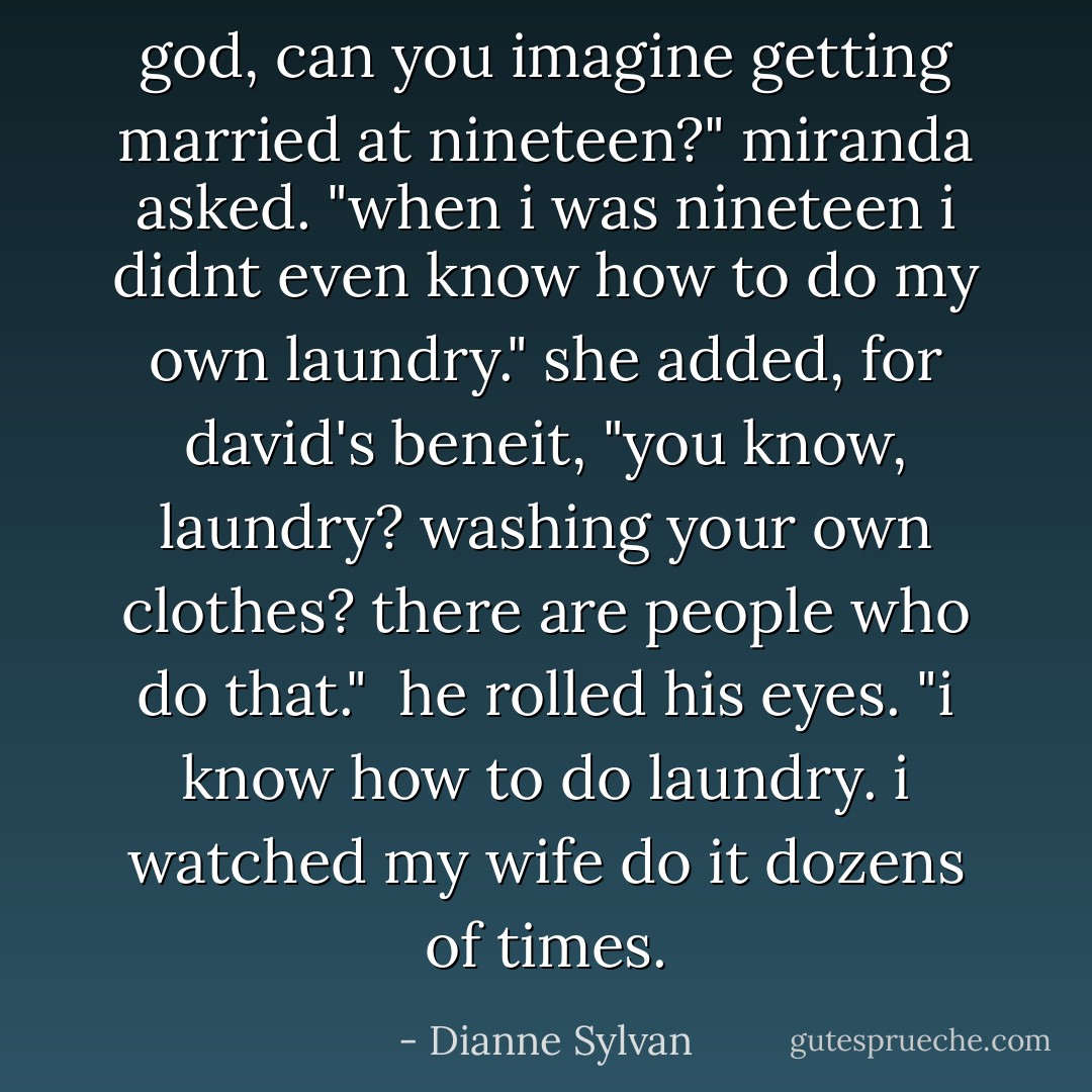 god, can you imagine getting married at nineteen?" miranda asked. "when i was nineteen i didnt even know how to do my own laundry." she added, for david's beneit, "you know, laundry? washing your own clothes? there are people who do that."<br /><br />he rolled his eyes. "i know how to do laundry. i watched my wife do it dozens of times. - Dianne Sylvan