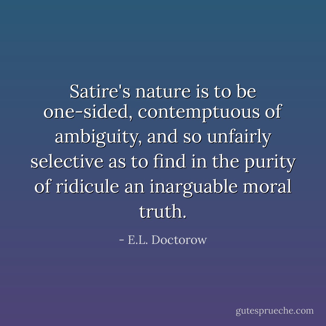 Satire's nature is to be one-sided, contemptuous of ambiguity, and so unfairly selective as to find in the purity of ridicule an inarguable moral truth. - E.L. Doctorow