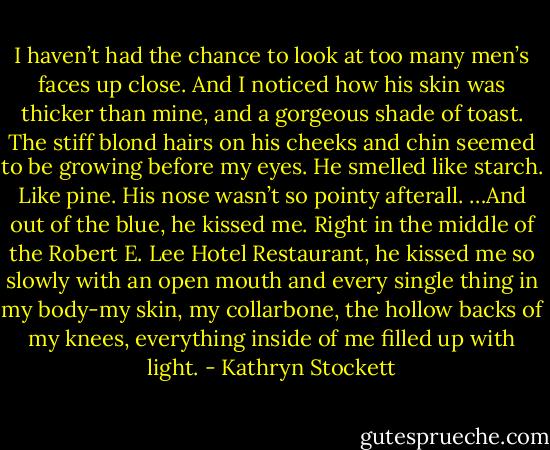 I haven’t had the chance to look at too many men’s faces up close. And I noticed how his skin was thicker than mine, and a gorgeous shade of toast. The stiff blond hairs on his cheeks and chin seemed to be growing before my eyes. He smelled like starch. Like pine. His nose wasn’t so pointy afterall. …And out of the blue, he kissed me. Right in the middle of the Robert E. Lee Hotel Restaurant, he kissed me so slowly with an open mouth and every single thing in my body-my skin, my collarbone, the hollow backs of my knees, everything inside of me filled up with light. - Kathryn Stockett