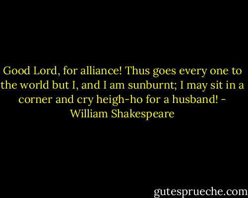 Good Lord, for alliance! Thus goes every one to the<br />world but I, and I am sunburnt; I may sit in a<br />corner and cry heigh-ho for a husband! - William Shakespeare