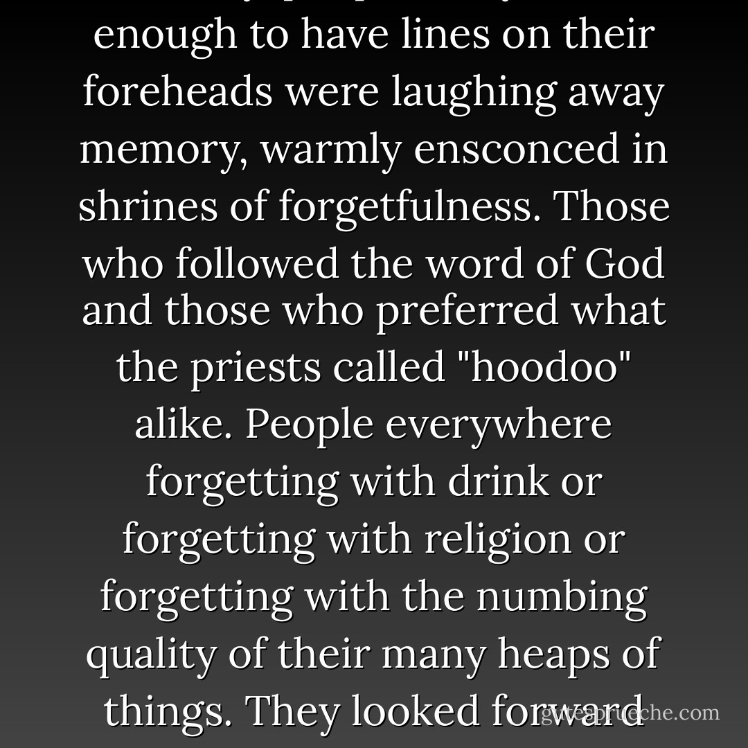 It is often advantageous to forget. Forget your wincing humiliations, forget life's blows, and get on. For blocks in every direction, down every street in the city, people not yet old enough to have lines on their foreheads were laughing away memory, warmly ensconced in shrines of forgetfulness. Those who followed the word of God and those who preferred what the priests called "hoodoo" alike. People everywhere forgetting with drink or forgetting with religion or forgetting with the numbing quality of their many heaps of things. They looked forward and imagined rosy tomorrows, and gave up whatever horrors heckled their dreams, and listened to the pretty stories of whomever ruled their pulpit. - Anna Godbersen