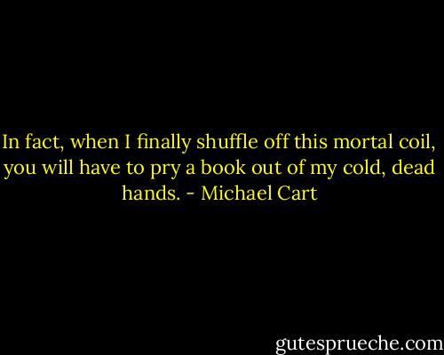 In fact, when I finally shuffle off this mortal<br />coil, you will have to pry a book out of my cold, dead hands. - Michael Cart