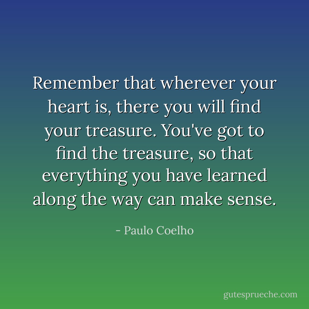 Remember that wherever your heart is, there you will find your treasure. You've got to find the treasure, so that everything you have learned along the way can make sense. - Paulo Coelho