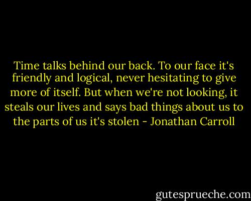 Time talks behind our back. To our face it's friendly and logical, never hesitating to give more of itself. But when we're not looking, it steals our lives and says bad things about us to the parts of us it's stolen - Jonathan Carroll