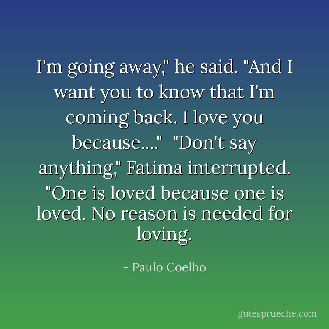 I'm going away," he said. "And I want you to know that I'm coming back. I love you because...."<br /><br />"Don't say anything," Fatima interrupted. "One is loved because one is loved. No reason is needed for loving. - Paulo Coelho