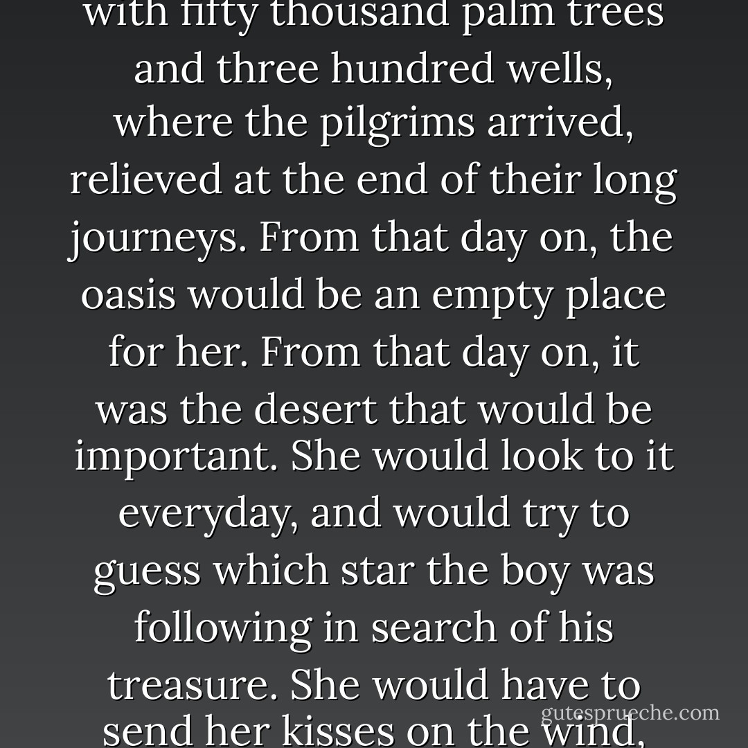Fatima went back to her tent, and, when daylight came, she went out to do the chores she had done for years. But everything had changed. The boy was no longer at the oasis, and the oasis would never again have the same meaning it had had only yesterday. It would no longer be a place with fifty thousand palm trees and three hundred wells, where the pilgrims arrived, relieved at the end of their long journeys. From that day on, the oasis would be an empty place for her.<br />From that day on, it was the desert that would be important. She would look to it everyday, and would try to guess which star the boy was following in search of his treasure. She would have to send her kisses on the wind, hoping that the wind would touch the boy's face, and would tell him that she was alive. That she was waiting for him, a woman awaiting a courageous man in search of his treasure. From that day on, the desert would represent only one thing to her: the hope for his return. - Paulo Coelho