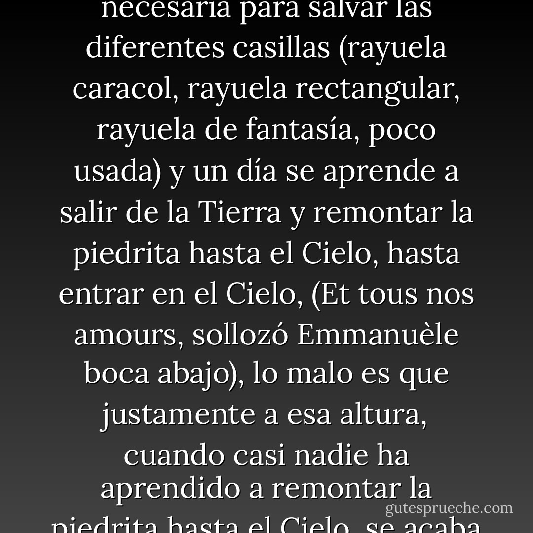 La rayuela se juega con una piedrita que hay que empujar con la punta del zapato. Ingredientes: una acera, una piedrita, un zapato, y un bello dibujo con tiza, preferentemente de colores. En lo alto está el Cielo, abajo está la Tierra, es muy difícil llegar con la piedrita al Cielo, casi siempre se calcula mal y la piedra sale del dibujo. Poco a poco, sin embargo, se va adquiriendo la habilidad necesaria para salvar las diferentes casillas (rayuela caracol, rayuela rectangular, rayuela de fantasía, poco usada) y un día se aprende a salir de la Tierra y remontar la piedrita hasta el Cielo, hasta entrar en el Cielo, (Et tous nos amours, sollozó Emmanuèle boca abajo), lo malo es que justamente a esa altura, cuando casi nadie ha aprendido a remontar la piedrita hasta el Cielo, se acaba de golpe la infancia y se cae en las novelas, en la angustia al divino cohete, en la especulación de otro Cielo al que también hay que aprender a llegar. Y porque se ha salido de la infancia (Je n'oublierai pas le temps des cérises, pataleó Emmanuèle en el suelo) se olvida que para llegar al Cielo se necesitan, como ingredientes, una piedrita y la punta de un zapato. - Julio Cortázar