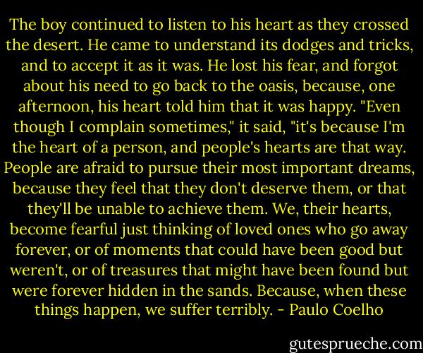 The boy continued to listen to his heart as they crossed the desert. He came to understand its dodges and tricks, and to accept it as it was. He lost his fear, and forgot about his need to go back to the oasis, because, one afternoon, his heart told him that it was happy. "Even though I complain sometimes," it said, "it's because I'm the heart of a person, and people's hearts are that way. People are afraid to pursue their most important dreams, because they feel that they don't deserve them, or that they'll be unable to achieve them. We, their hearts, become fearful just thinking of loved ones who go away forever, or of moments that could have been good but weren't, or of treasures that might have been found but were forever hidden in the sands. Because, when these things happen, we suffer terribly. - Paulo Coelho