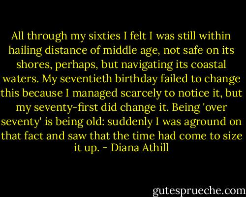 All through my sixties I felt I was still within hailing distance of middle age, not safe on its shores, perhaps, but navigating its coastal waters. My seventieth birthday failed to change this because I managed scarcely to notice it, but my seventy-first did change it. Being 'over seventy' is being old: suddenly I was aground on that fact and saw that the time had come to size it up. - Diana Athill
