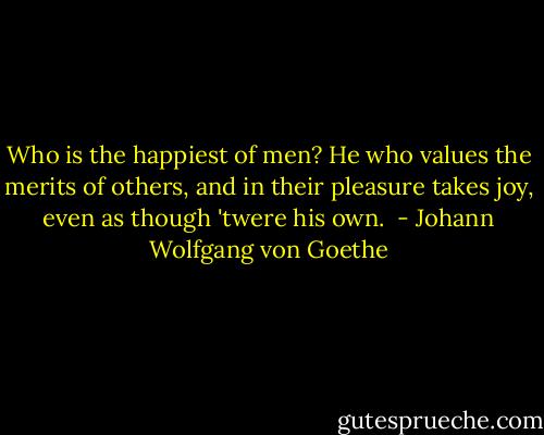 Who is the happiest of men? He who values the merits of others, and in their pleasure takes joy, even as though 'twere his own.  - Johann Wolfgang von Goethe
