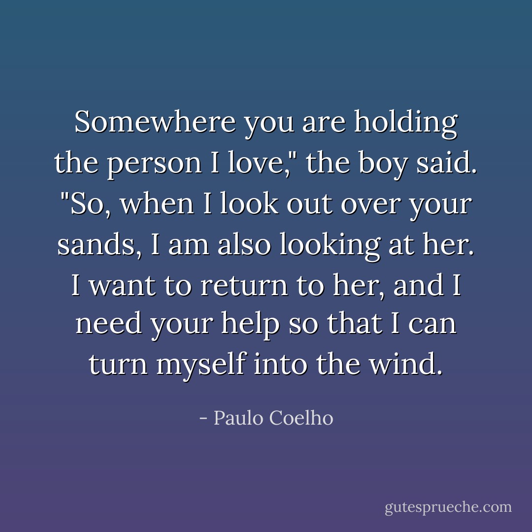 Somewhere you are holding the person I love," the boy said. "So, when I look out over your sands, I am also looking at her. I want to return to her, and I need your help so that I can turn myself into the wind. - Paulo Coelho