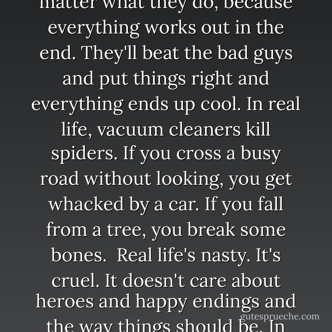 The thing about real life is, when you do something stupid, it normally costs you. In books the heroes can make as many mistakes as they like. It doesn't matter what they do, because everything works out in the end. They'll beat the bad guys and put things right and everything ends up cool.<br />In real life, vacuum cleaners kill spiders. If you cross a busy road without looking, you get whacked by a car. If you fall from a tree, you break some bones.<br /> Real life's nasty. It's cruel. It doesn't care about heroes and happy endings and the way things should be. In real life, bad things happen. People die. Fights are lost. Evil often wins. <br /> I just wanted to make that clear before I begun. - Darren Shan