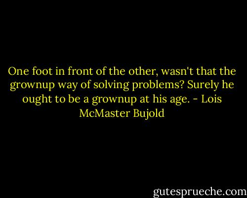 One foot in front of the other, wasn't that the grownup way of solving problems? Surely he ought to be a grownup at his age. - Lois McMaster Bujold