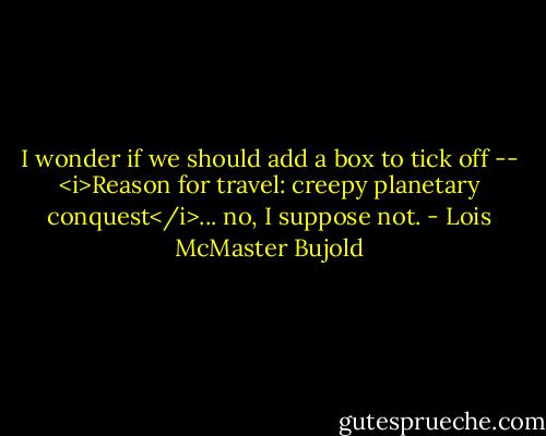 I wonder if we should add a box to tick off -- <i>Reason for travel: creepy planetary conquest</i>... no, I suppose not. - Lois McMaster Bujold