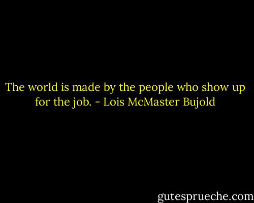 The world is made by the people who show up for the job. - Lois McMaster Bujold