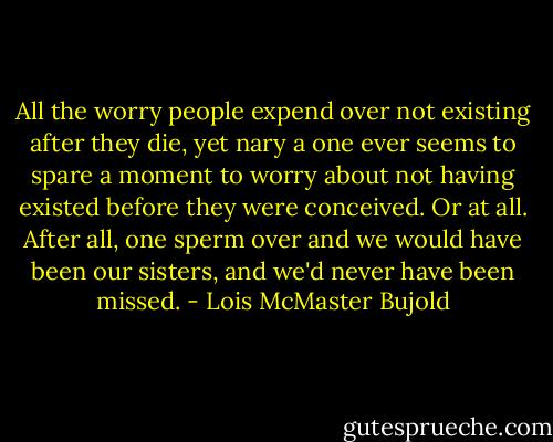 All the worry people expend over not existing after they die, yet nary a one ever seems to spare a moment to worry about not having existed before they were conceived. Or at all. After all, one sperm over and we would have been our sisters, and we'd never have been missed. - Lois McMaster Bujold