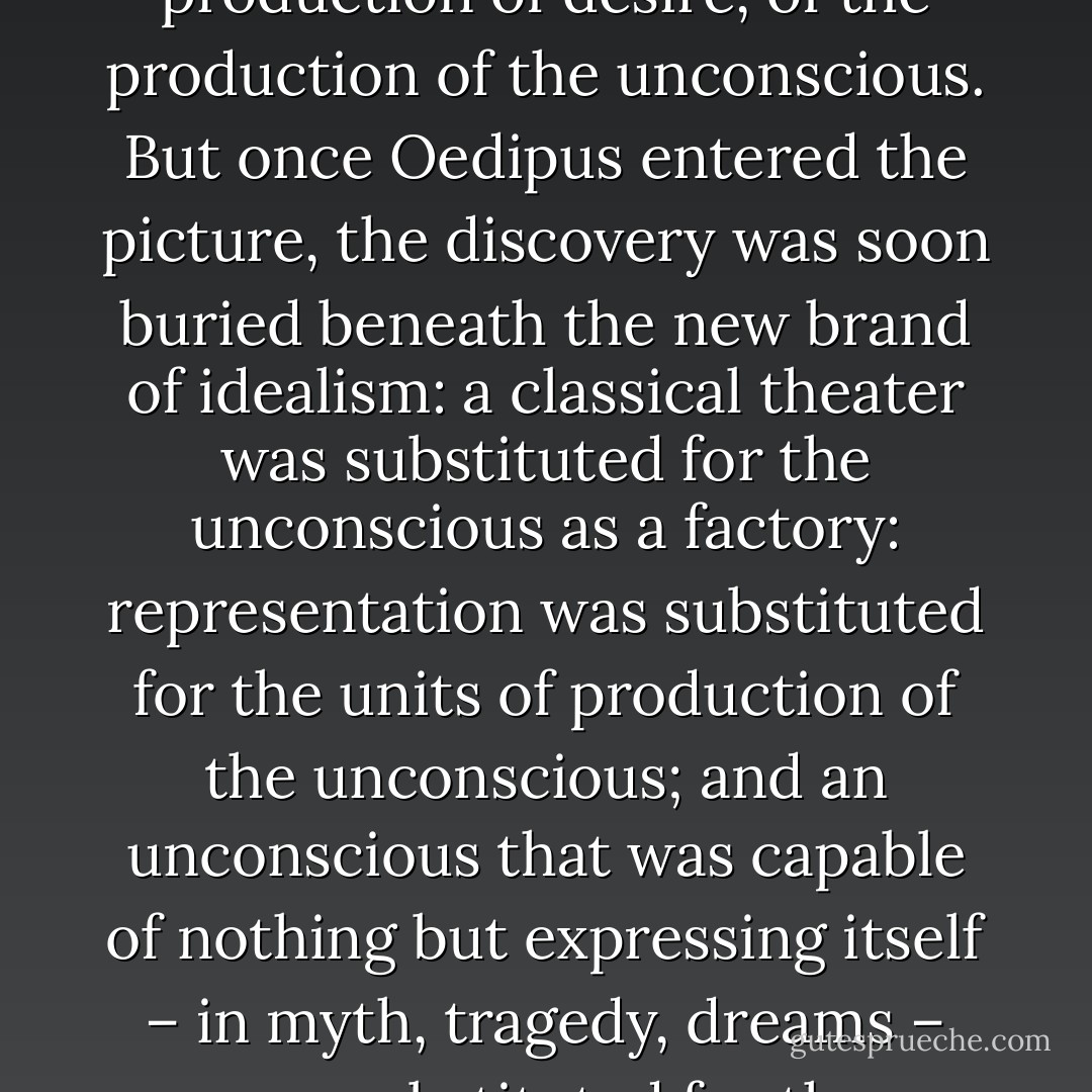 The great discovery of psychoanalysis was that of the production of desire, of the production of the unconscious. But once Oedipus entered the picture, the discovery was soon buried beneath the new brand of idealism: a classical theater was substituted for the unconscious as a factory: representation was substituted for the units of production of the unconscious; and an unconscious that was capable of nothing but expressing itself – in myth, tragedy, dreams – was substituted for the productive unconscious - Gilles Deleuze