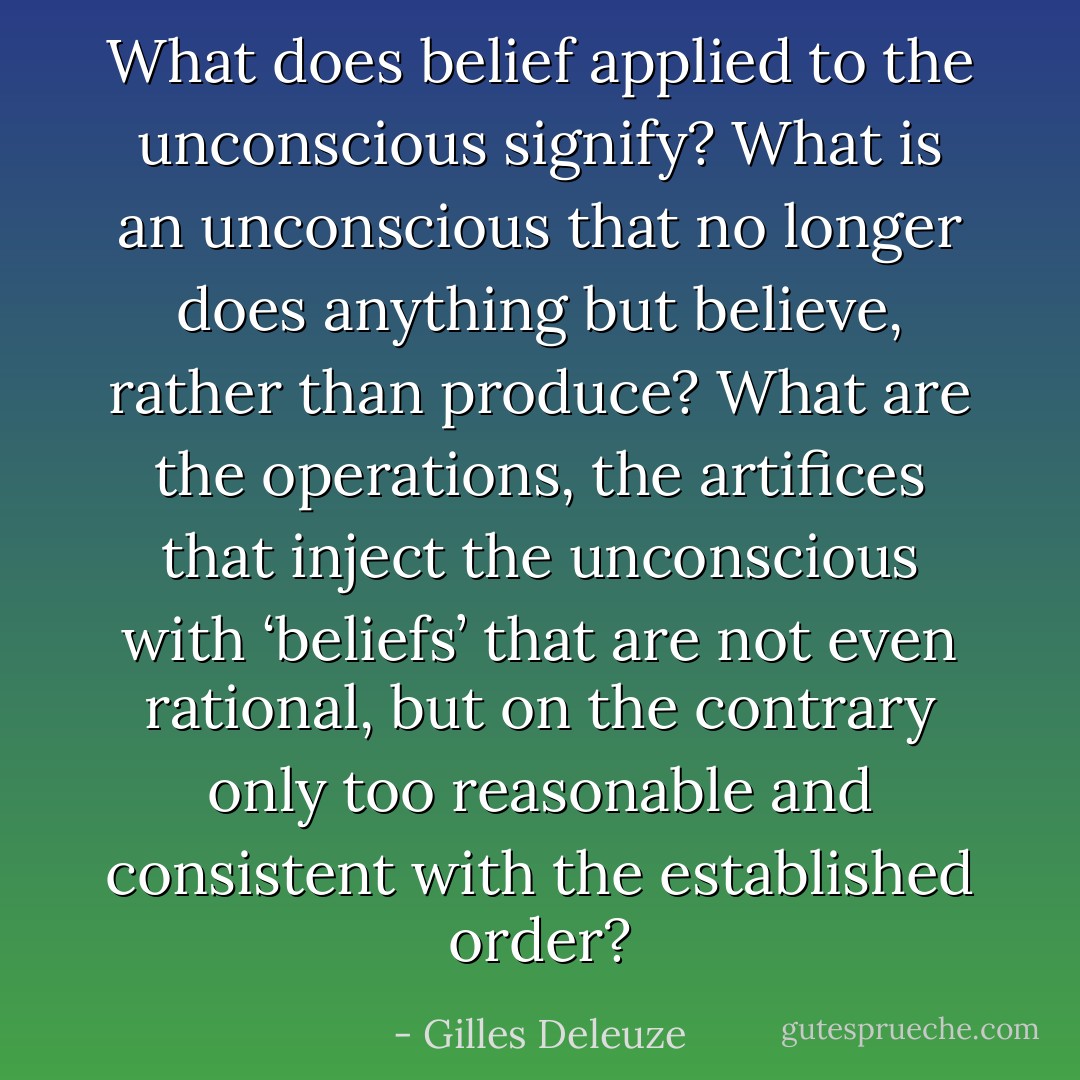 What does belief applied to the unconscious signify? What is an unconscious that no longer does anything but believe, rather than produce? What are the operations, the artifices that inject the unconscious with ‘beliefs’ that are not even rational, but on the contrary only too reasonable and consistent with the established order? - Gilles Deleuze