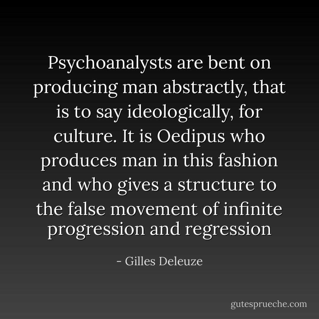Psychoanalysts are bent on producing man abstractly, that is to say ideologically, for culture. It is Oedipus who produces man in this fashion and who gives a structure to the false movement of infinite progression and regression - Gilles Deleuze