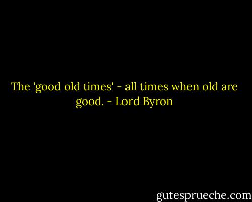 The 'good old times' - all times when old are good. - Lord Byron