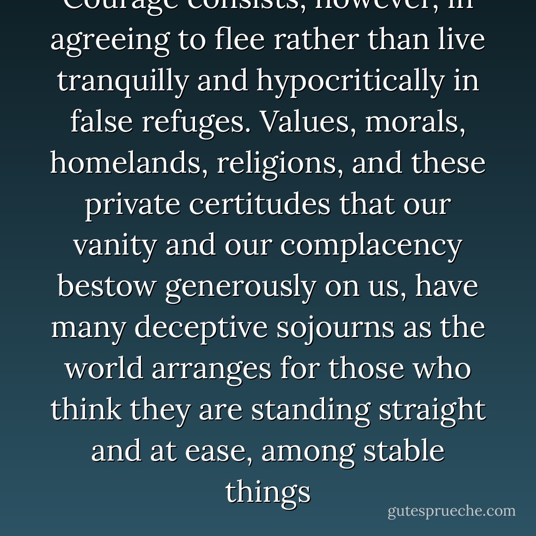 Courage consists, however, in agreeing to flee rather than live tranquilly and hypocritically in false refuges. Values, morals, homelands, religions, and these private certitudes that our vanity and our complacency bestow generously on us, have many deceptive sojourns as the world arranges for those who think they are standing straight and at ease, among stable things - Gilles Deleuze