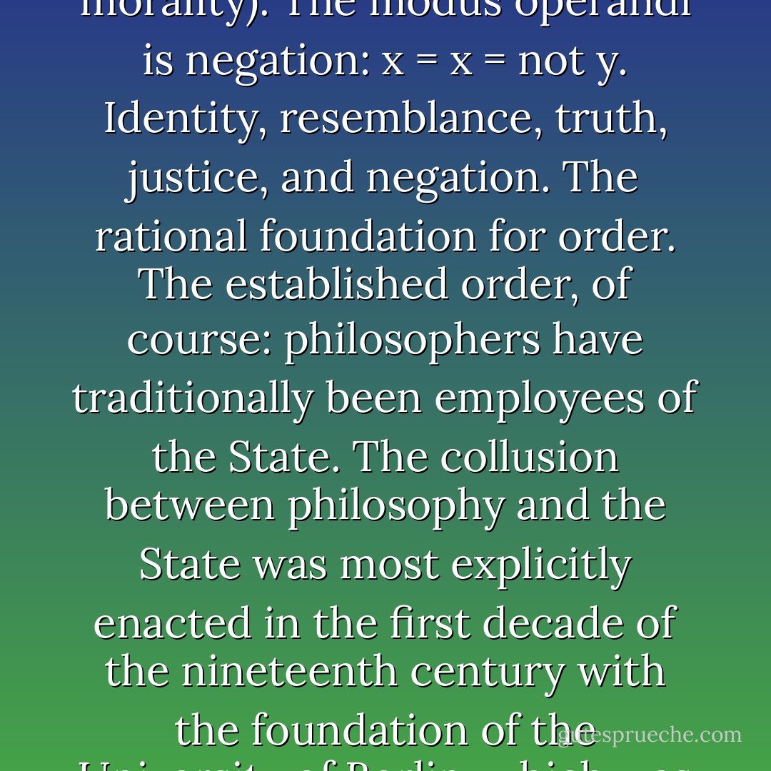 State philosophy reposes on a double identity: of the thinking subject, and of the concepts it creates and to which it lends its own presumed attributes of sameness and constancy. The subjects, its concepts, and also the objects in the world to which the concepts are applied have a shared, internal essence: the self-resemblance at the basis of identity. Representational thought is analogical; its concern is to establish a correspondence between these symmetrically structured domains. The faculty of judgment is the policeman of analogy, assuring that each of these terms is honestly itself, and that the proper correspondences obtain. In thought its end is truth, in action justice. The weapons it wields in their pursuit are limitive distribution (the determination of the exclusive set of properties possessed by each term in contradistinction to the others: logos, law) and hierarchical ranking (the measurement of the degree of perfection of a term’s self-resemblance in relation to a supreme standard, man, god, or gold: value, morality). The modus operandi is negation: x = x = not y. Identity, resemblance, truth, justice, and negation. The rational foundation for order. The established order, of course: philosophers have traditionally been employees of the State. The collusion between philosophy and the State was most explicitly enacted in the first decade of the nineteenth century with the foundation of the University of Berlin, which was to become the model of higher learning throughout Europe and in the United States. The goal laid out for it by Wilhelm von Humboldt (based on proposals by Fichte and Schleiermacher) was the ‘spiritual and moral training of the nation,’ to be achieved by ‘deriving everything from an original principle’ (truth), by ‘relating everything to an ideal’ (justice), and by ‘unifying this principle and this ideal to a single Idea’ (the State). The end product would be ‘a fully legitimated subject of knowledge and society’ – each mind an analogously organized mini-State morally unified in the supermind of the State. More insidious than the well-known practical cooperation between university and government (the burgeoning military funding of research) is its philosophical role in the propagation of the form of representational thinking itself, that ‘properly spiritual absolute State’ endlessly reproduced and disseminated at every level of the social fabric. - Gilles Deleuze