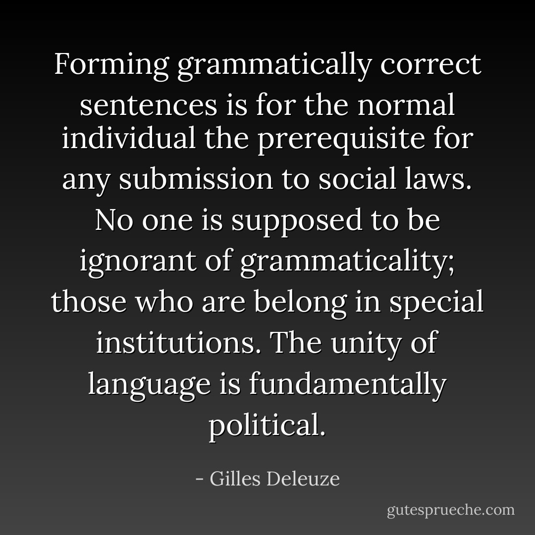 Forming grammatically correct sentences is for the normal individual the prerequisite for any submission to social laws. No one is supposed to be ignorant of grammaticality; those who are belong in special institutions. The unity of language is fundamentally political. - Gilles Deleuze